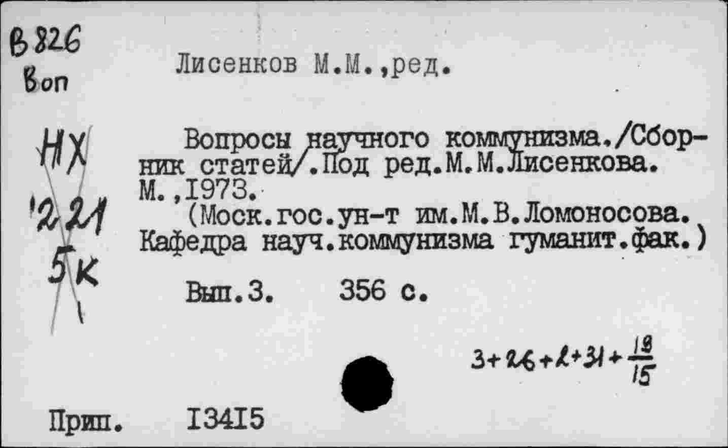 ﻿Коп
Лисенков М.М.,ред.
'Ж
Вопросы научного коммунизма,/Сборник статей/. Под ред.М.М. Лисенкова. М. ,1973.
(Моск.гос.ун-т им.М.В.Ломоносова. Кафедра науч.коммунизма гуманит.фак.)
Вып.З. 356 с.
»а
Прип.
13415